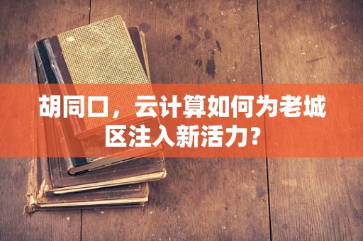 胡同口，云计算如何为老城区注入新活力？