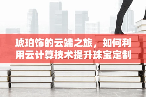 琥珀饰的云端之旅，如何利用云计算技术提升珠宝定制的个性化与效率？