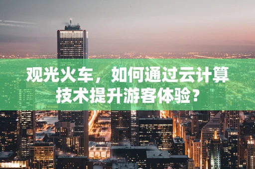 观光火车，如何通过云计算技术提升游客体验？