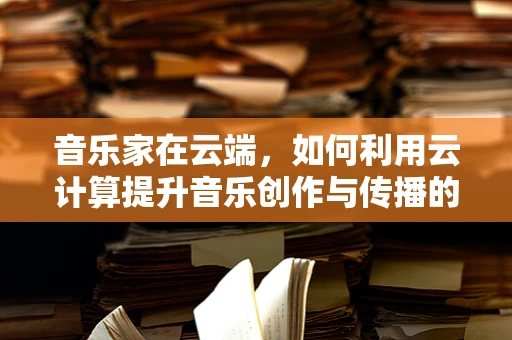 音乐家在云端，如何利用云计算提升音乐创作与传播的效率？