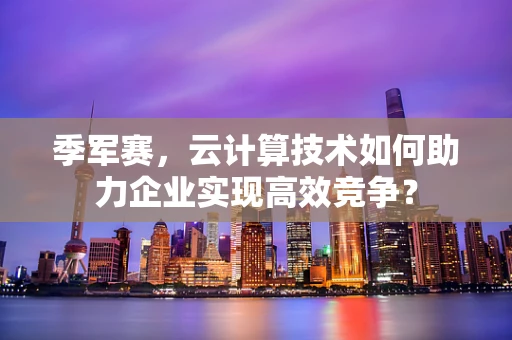季军赛，云计算技术如何助力企业实现高效竞争？