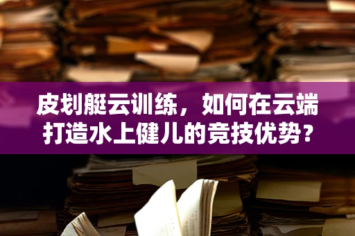 皮划艇云训练，如何在云端打造水上健儿的竞技优势？