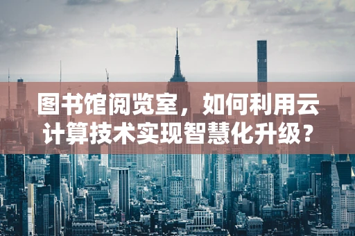 图书馆阅览室，如何利用云计算技术实现智慧化升级？