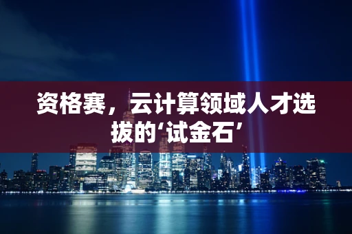 资格赛，云计算领域人才选拔的‘试金石’