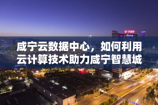 咸宁云数据中心，如何利用云计算技术助力咸宁智慧城市发展？