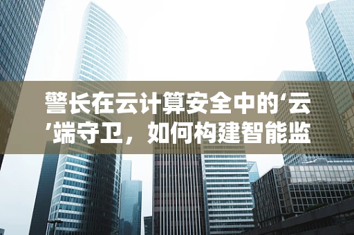 警长在云计算安全中的‘云’端守卫，如何构建智能监控系统？
