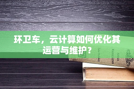 环卫车，云计算如何优化其运营与维护？