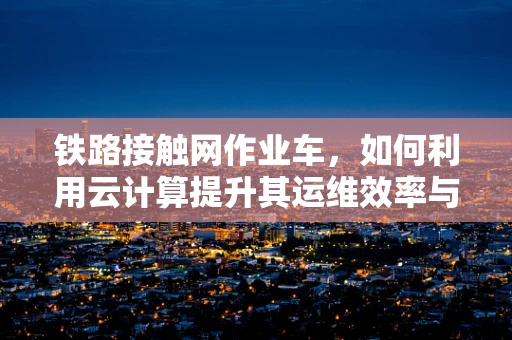 铁路接触网作业车，如何利用云计算提升其运维效率与安全性？