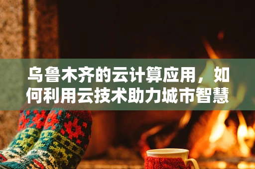 乌鲁木齐的云计算应用，如何利用云技术助力城市智慧发展？