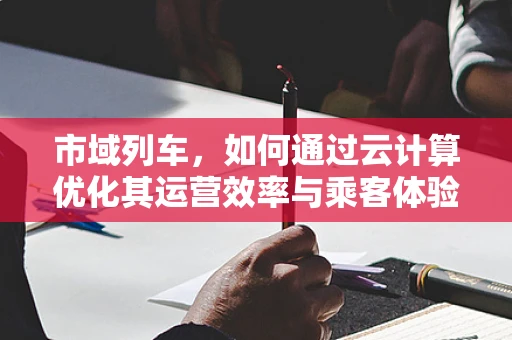 市域列车，如何通过云计算优化其运营效率与乘客体验？