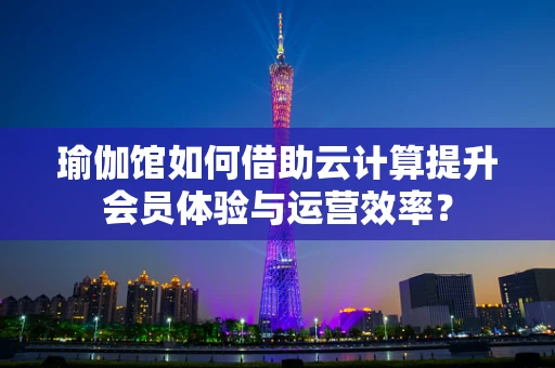 瑜伽馆如何借助云计算提升会员体验与运营效率？
