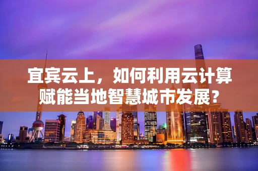 宜宾云上，如何利用云计算赋能当地智慧城市发展？