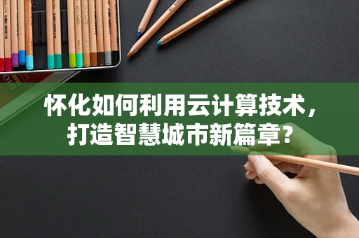 怀化如何利用云计算技术，打造智慧城市新篇章？