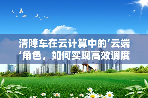 清障车在云计算中的‘云端’角色，如何实现高效调度与智能管理？