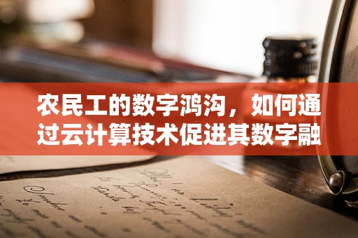 农民工的数字鸿沟，如何通过云计算技术促进其数字融入？