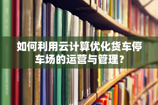 如何利用云计算优化货车停车场的运营与管理？
