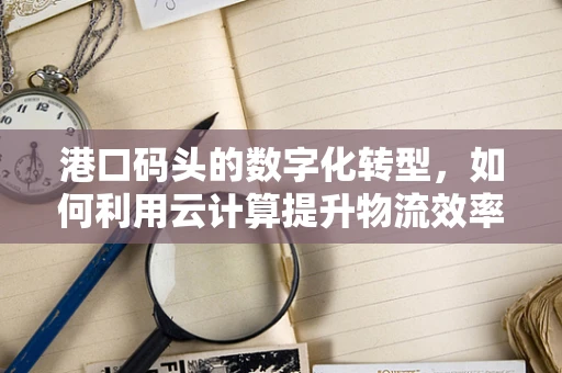 港口码头的数字化转型，如何利用云计算提升物流效率？