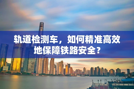 轨道检测车，如何精准高效地保障铁路安全？