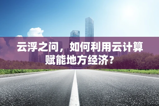 云浮之问，如何利用云计算赋能地方经济？