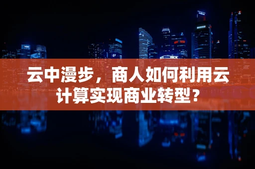 云中漫步，商人如何利用云计算实现商业转型？