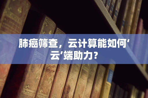 肺癌筛查，云计算能如何‘云’端助力？