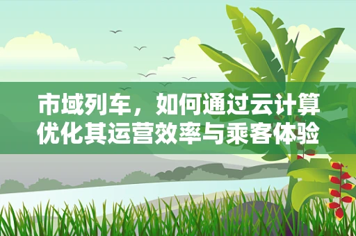 市域列车，如何通过云计算优化其运营效率与乘客体验？