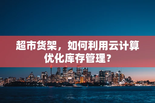 超市货架，如何利用云计算优化库存管理？