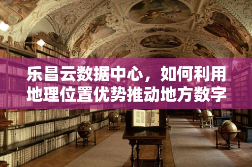 乐昌云数据中心，如何利用地理位置优势推动地方数字化转型？