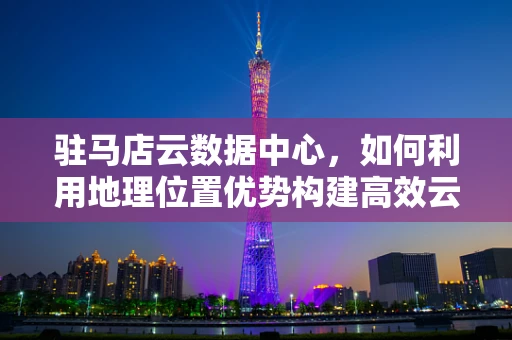 驻马店云数据中心，如何利用地理位置优势构建高效云计算生态？