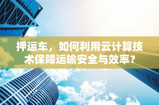 押运车，如何利用云计算技术保障运输安全与效率？