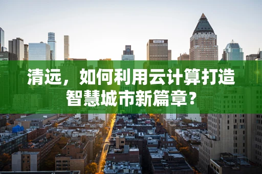 清远，如何利用云计算打造智慧城市新篇章？