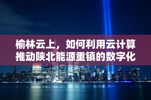 榆林云上，如何利用云计算推动陕北能源重镇的数字化转型？