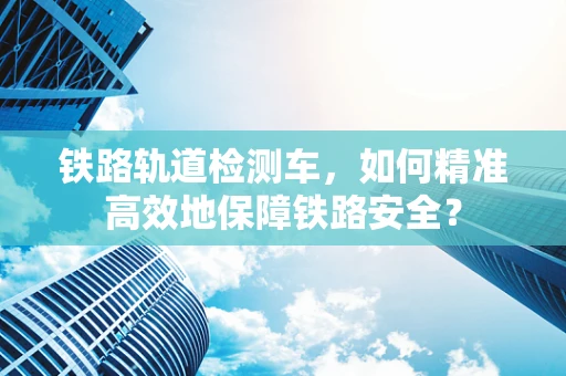 铁路轨道检测车，如何精准高效地保障铁路安全？