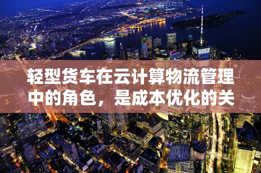 轻型货车在云计算物流管理中的角色，是成本优化的关键吗？