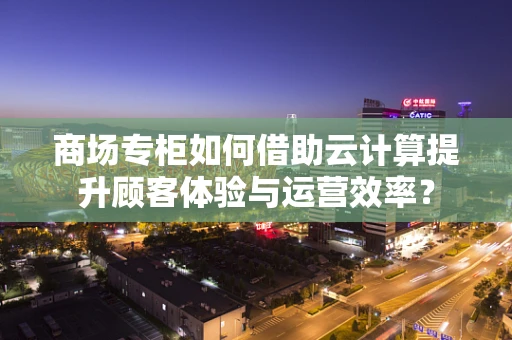 商场专柜如何借助云计算提升顾客体验与运营效率？