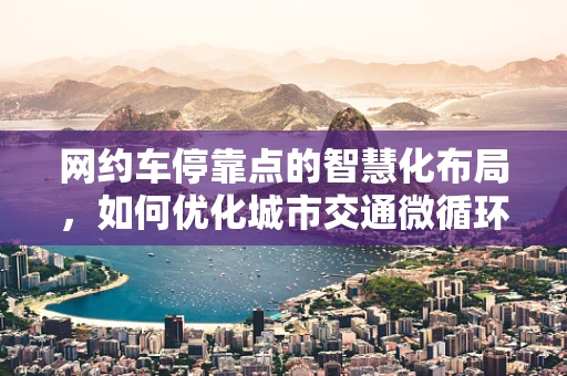 网约车停靠点的智慧化布局，如何优化城市交通微循环？