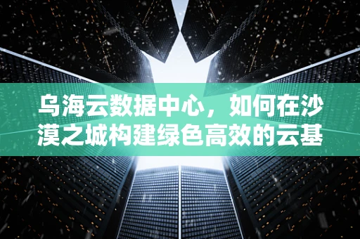 乌海云数据中心，如何在沙漠之城构建绿色高效的云基础设施？
