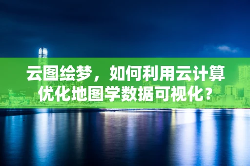 云图绘梦，如何利用云计算优化地图学数据可视化？