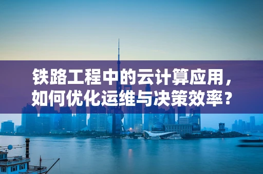 铁路工程中的云计算应用，如何优化运维与决策效率？
