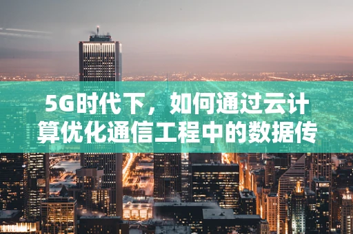 5G时代下，如何通过云计算优化通信工程中的数据传输效率？