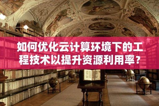 如何优化云计算环境下的工程技术以提升资源利用率？
