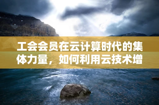 工会会员在云计算时代的集体力量，如何利用云技术增强工会凝聚力？