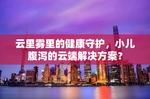 云里雾里的健康守护，小儿腹泻的云端解决方案？