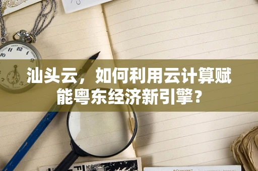 汕头云，如何利用云计算赋能粤东经济新引擎？