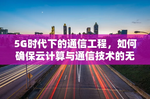 5G时代下的通信工程，如何确保云计算与通信技术的无缝对接？