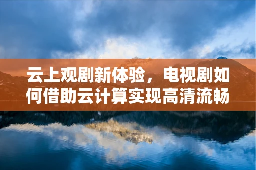 云上观剧新体验，电视剧如何借助云计算实现高清流畅播放？