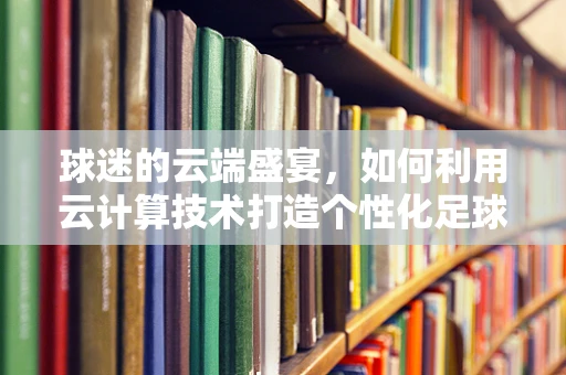 球迷的云端盛宴，如何利用云计算技术打造个性化足球赛事体验？