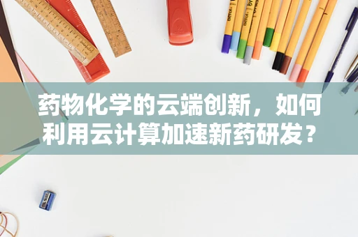 药物化学的云端创新，如何利用云计算加速新药研发？
