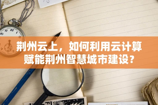 荆州云上，如何利用云计算赋能荆州智慧城市建设？