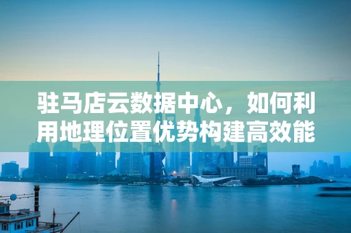 驻马店云数据中心，如何利用地理位置优势构建高效能云计算平台？